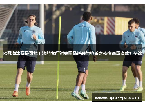 欧冠淘汰赛最可能上演的豪门对决黑马逆袭与绝杀之夜宿命重逢裁判争议